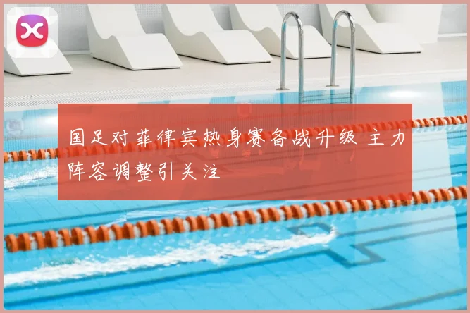 国足对菲律宾热身赛备战升级 主力阵容调整引关注