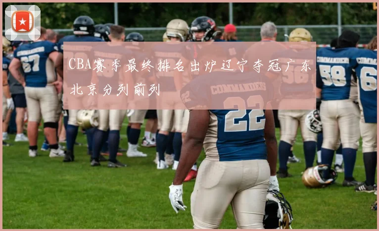 CBA赛季最终排名出炉辽宁夺冠广东北京分列前列