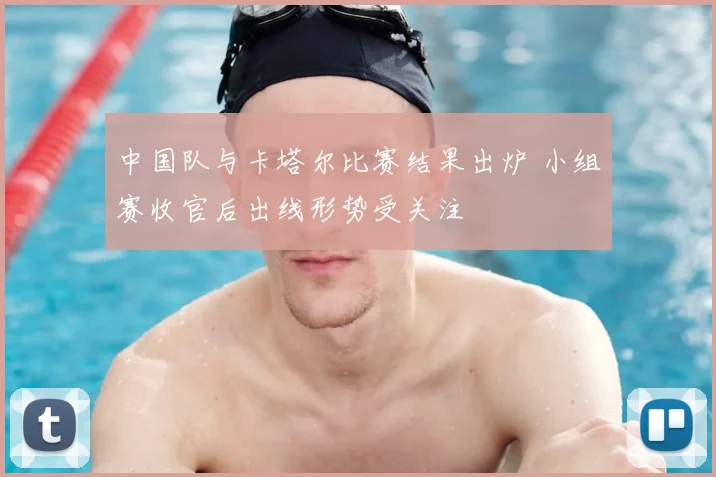 中国队与卡塔尔比赛结果出炉 小组赛收官后出线形势受关注
