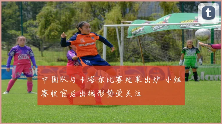 中国队与卡塔尔比赛结果出炉 小组赛收官后出线形势受关注