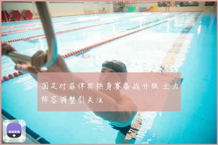 国足对菲律宾热身赛备战升级 主力阵容调整引关注