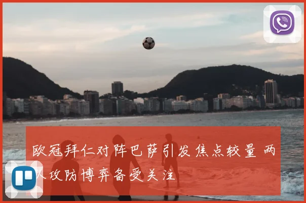 欧冠拜仁对阵巴萨引发焦点较量 两队攻防博弈备受关注