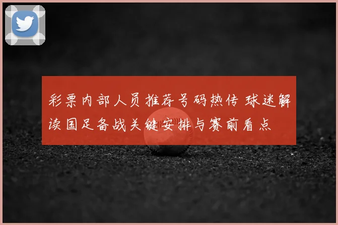 彩票内部人员推荐号码热传 球迷解读国足备战关键安排与赛前看点