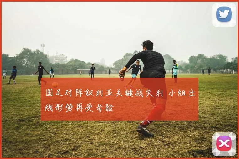 国足对阵叙利亚关键战失利 小组出线形势再受考验