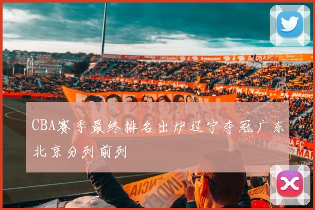 CBA赛季最终排名出炉辽宁夺冠广东北京分列前列