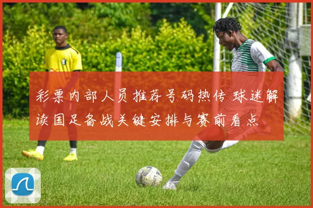 彩票内部人员推荐号码热传 球迷解读国足备战关键安排与赛前看点